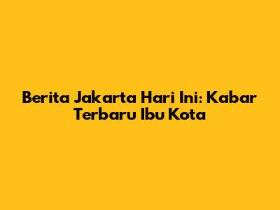 Berita Jakarta Hari Ini: Kabar Terbaru Ibu Kota