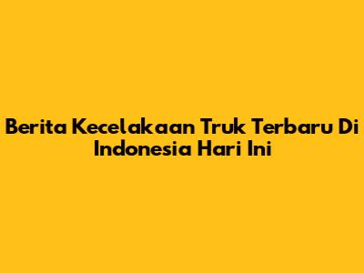 Berita Kecelakaan Truk Terbaru Di Indonesia Hari Ini