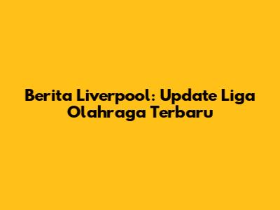 Berita Liverpool: Update Liga Olahraga Terbaru