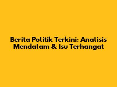 Berita Politik Terkini: Analisis Mendalam & Isu Terhangat