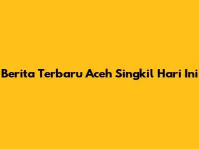 Berita Terbaru Aceh Singkil Hari Ini