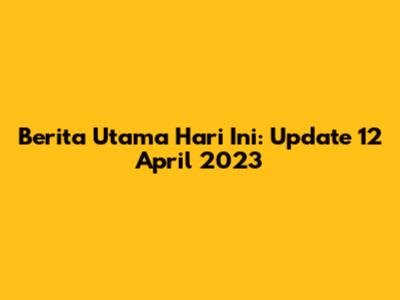 Berita Utama Hari Ini: Update 12 April 2023
