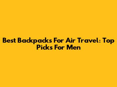 Best Backpacks For Air Travel: Top Picks For Men