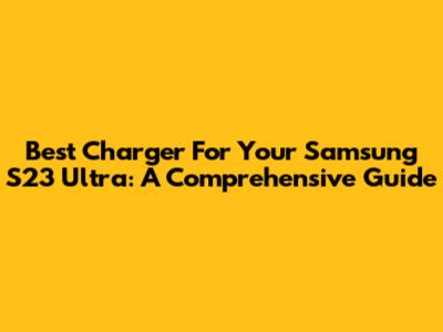 Best Charger For Your Samsung S23 Ultra: A Comprehensive Guide