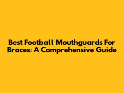 Best Football Mouthguards For Braces: A Comprehensive Guide