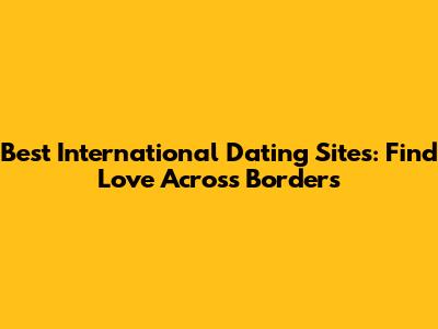 Best International Dating Sites: Find Love Across Borders