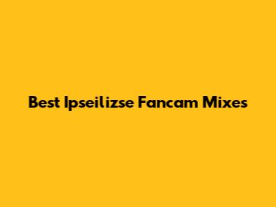 Best Ipseilizse Fancam Mixes