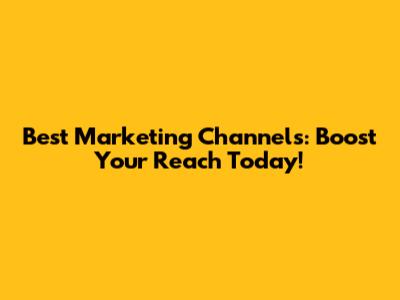 Best Marketing Channels: Boost Your Reach Today!