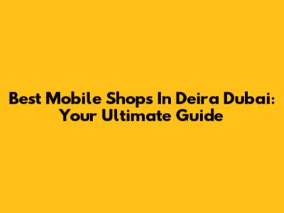 Best Mobile Shops In Deira Dubai: Your Ultimate Guide