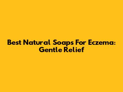 Best Natural Soaps For Eczema: Gentle Relief
