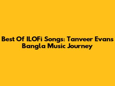 Best Of ILOFi Songs: Tanveer Evan's Bangla Music Journey