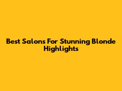 Best Salons For Stunning Blonde Highlights