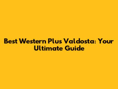 Best Western Plus Valdosta: Your Ultimate Guide