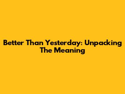 Better Than Yesterday: Unpacking The Meaning