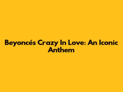Beyoncé's Crazy In Love: An Iconic Anthem