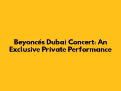 Beyoncé's Dubai Concert: An Exclusive Private Performance