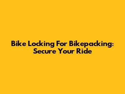 Bike Locking For Bikepacking: Secure Your Ride