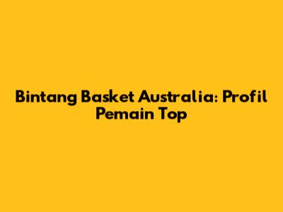 Bintang Basket Australia: Profil Pemain Top