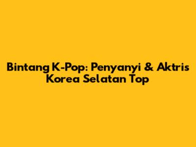 Bintang K-Pop: Penyanyi & Aktris Korea Selatan Top
