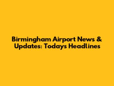 Birmingham Airport News & Updates: Today's Headlines