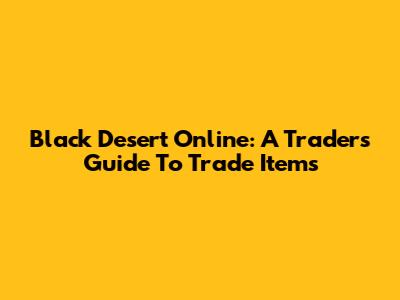 Black Desert Online: A Trader's Guide To Trade Items
