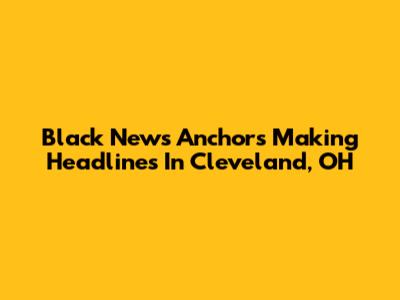 Black News Anchors Making Headlines In Cleveland, OH