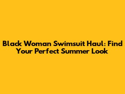 Black Woman Swimsuit Haul: Find Your Perfect Summer Look