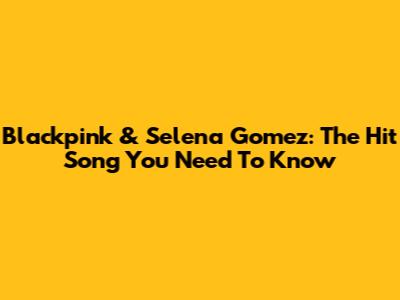 Blackpink & Selena Gomez: The Hit Song You Need To Know