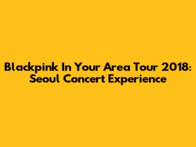 Blackpink In Your Area Tour 2018: Seoul Concert Experience