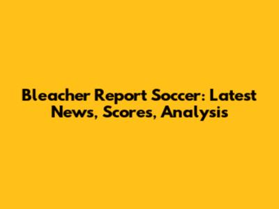 Bleacher Report Soccer: Latest News, Scores, Analysis