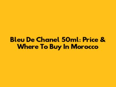 Bleu De Chanel 50ml: Price & Where To Buy In Morocco