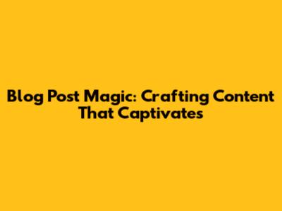 Blog Post Magic: Crafting Content That Captivates