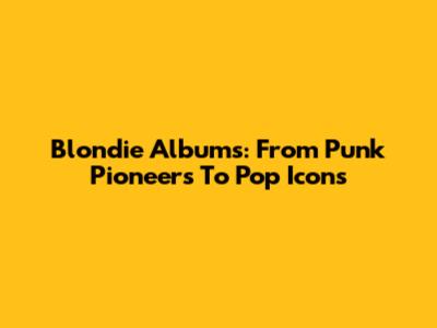 Blondie Albums: From Punk Pioneers To Pop Icons