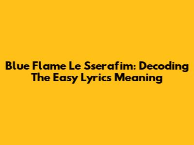 Blue Flame Le Sserafim: Decoding The Easy Lyrics Meaning