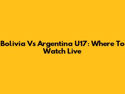 Bolivia Vs Argentina U17: Where To Watch Live