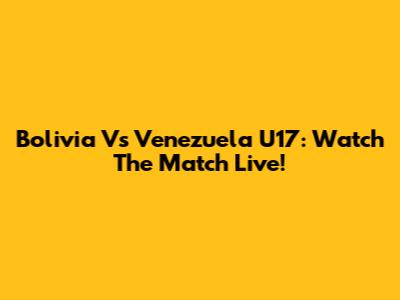 Bolivia Vs Venezuela U17: Watch The Match Live!