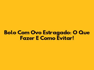 Bolo Com Ovo Estragado: O Que Fazer E Como Evitar!