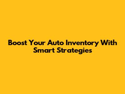 Boost Your Auto Inventory With Smart Strategies