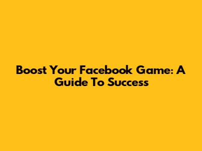 Boost Your Facebook Game: A Guide To Success