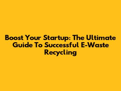 Boost Your Startup: The Ultimate Guide To Successful E-Waste Recycling