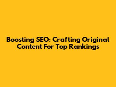 Boosting SEO: Crafting Original Content For Top Rankings