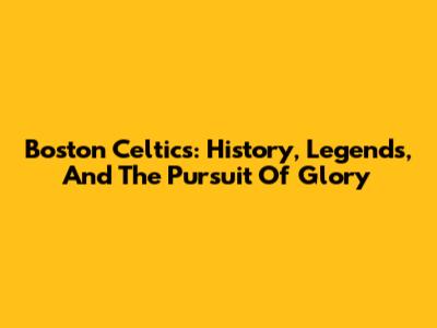 Boston Celtics: History, Legends, And The Pursuit Of Glory