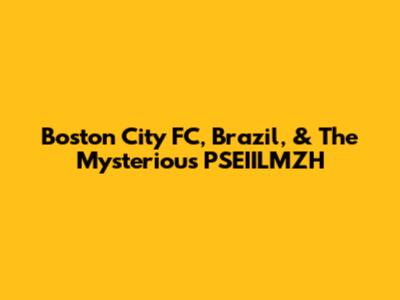 Boston City FC, Brazil, & The Mysterious PSEIILMZH