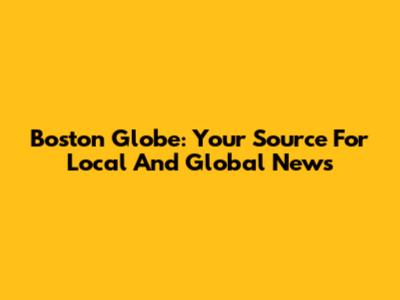 Boston Globe: Your Source For Local And Global News