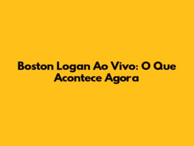 Boston Logan Ao Vivo: O Que Acontece Agora