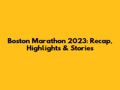 Boston Marathon 2023: Recap, Highlights & Stories