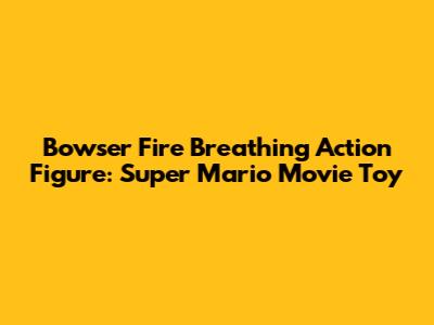 Bowser Fire Breathing Action Figure: Super Mario Movie Toy