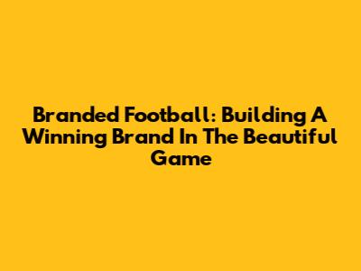 Branded Football: Building A Winning Brand In The Beautiful Game