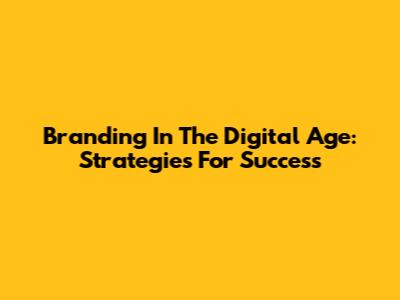 Branding In The Digital Age: Strategies For Success