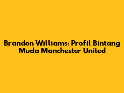 Brandon Williams: Profil Bintang Muda Manchester United